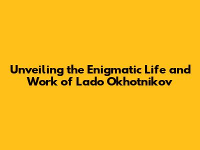 Unveiling the Enigmatic Life and Work of Lado Okhotnikov