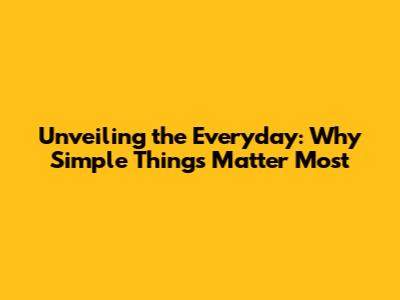 Unveiling the Everyday: Why Simple Things Matter Most