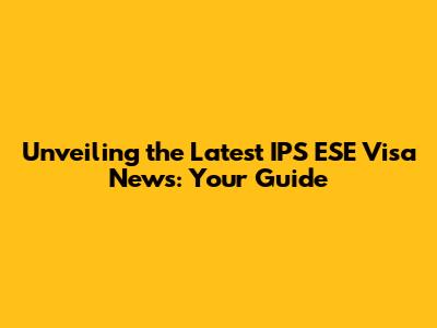 Unveiling the Latest IPS ESE Visa News: Your Guide
