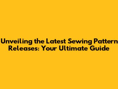 Unveiling the Latest Sewing Pattern Releases: Your Ultimate Guide
