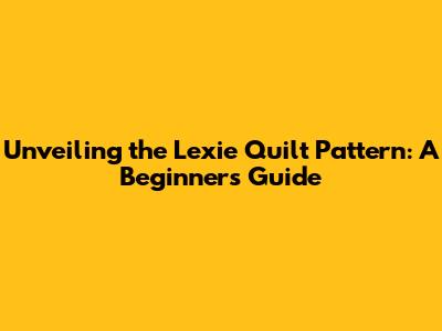 Unveiling the Lexie Quilt Pattern: A Beginner's Guide