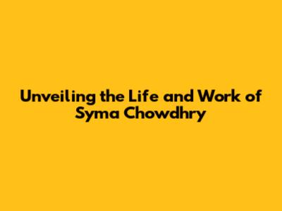 Unveiling the Life and Work of Syma Chowdhry