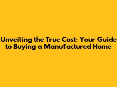 Unveiling the True Cost: Your Guide to Buying a Manufactured Home