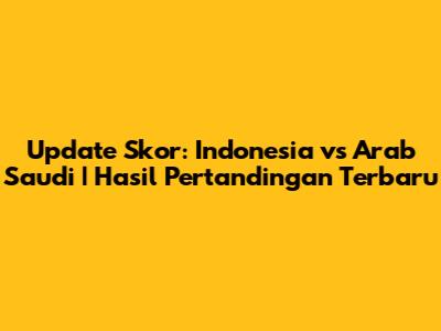 Update Skor: Indonesia vs Arab Saudi | Hasil Pertandingan Terbaru