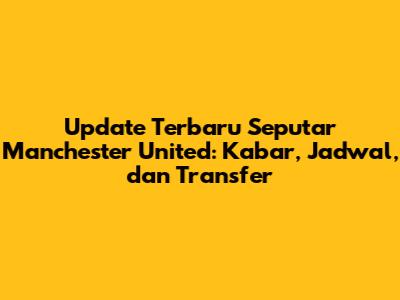 Update Terbaru Seputar Manchester United: Kabar, Jadwal, dan Transfer
