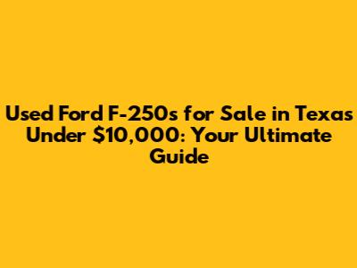Used Ford F-250s for Sale in Texas Under $10,000: Your Ultimate Guide