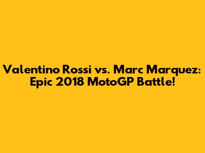 Valentino Rossi vs. Marc Marquez: Epic 2018 MotoGP Battle!