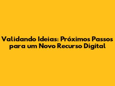Validando Ideias: Próximos Passos para um Novo Recurso Digital