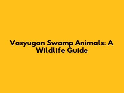 Vasyugan Swamp Animals: A Wildlife Guide