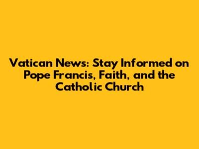 Vatican News: Stay Informed on Pope Francis, Faith, and the Catholic Church