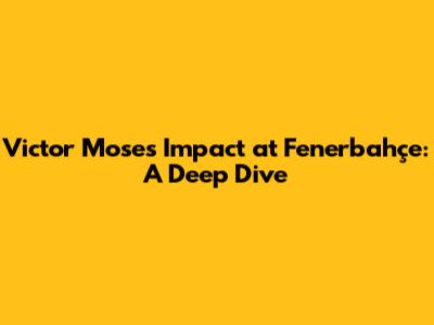 Victor Moses' Impact at Fenerbahçe: A Deep Dive