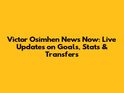 Victor Osimhen News Now: Live Updates on Goals, Stats & Transfers