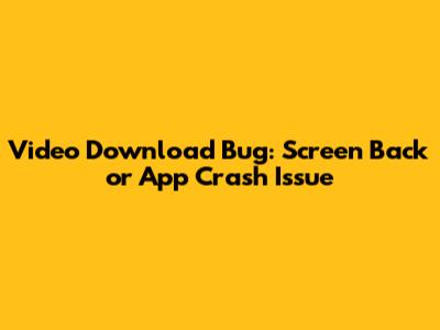 Video Download Bug: Screen Back or App Crash Issue