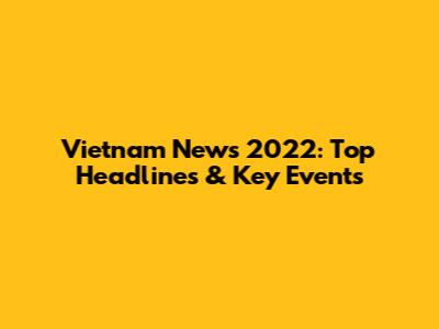 Vietnam News 2022: Top Headlines & Key Events