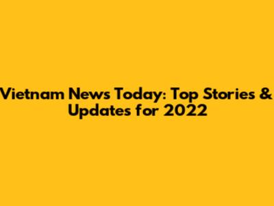 Vietnam News Today: Top Stories & Updates for 2022