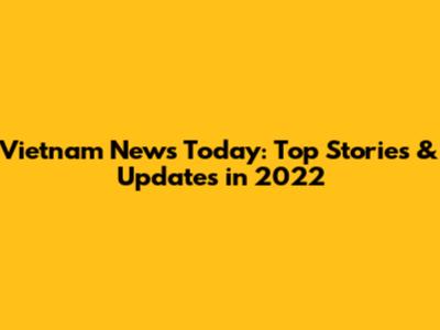 Vietnam News Today: Top Stories & Updates in 2022