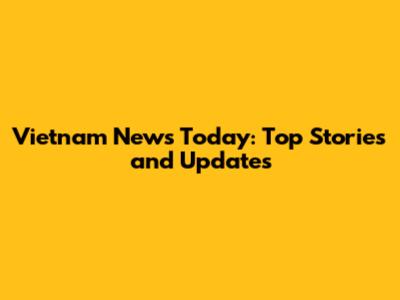 Vietnam News Today: Top Stories and Updates
