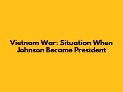 Vietnam War: Situation When Johnson Became President
