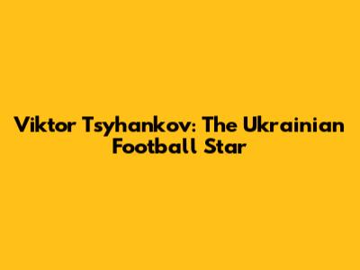 Viktor Tsyhankov: The Ukrainian Football Star