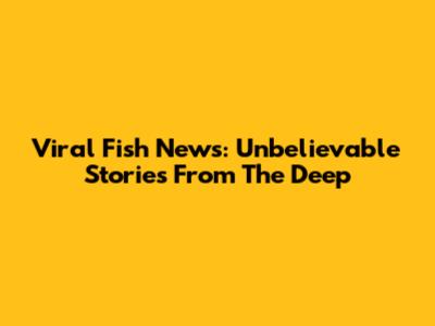 Viral Fish News: Unbelievable Stories From The Deep