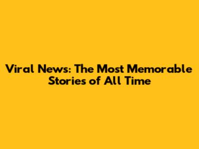 Viral News: The Most Memorable Stories of All Time