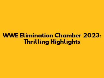 WWE Elimination Chamber 2023: Thrilling Highlights