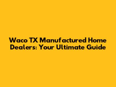Waco TX Manufactured Home Dealers: Your Ultimate Guide