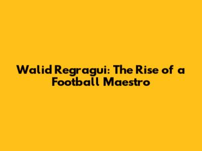 Walid Regragui: The Rise of a Football Maestro