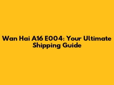 Wan Hai A16 E004: Your Ultimate Shipping Guide