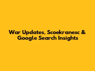 War Updates, Scoekranesc & Google Search Insights