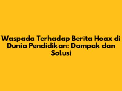 Waspada Terhadap Berita Hoax di Dunia Pendidikan: Dampak dan Solusi