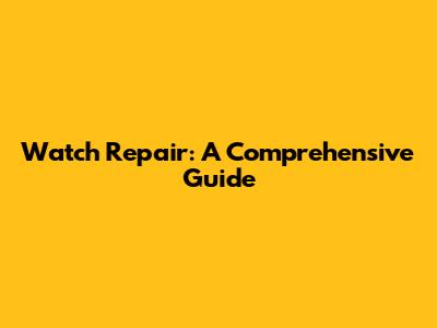 Watch Repair: A Comprehensive Guide