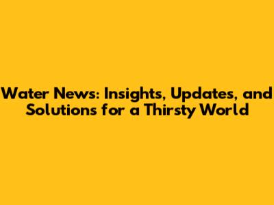 Water News: Insights, Updates, and Solutions for a Thirsty World