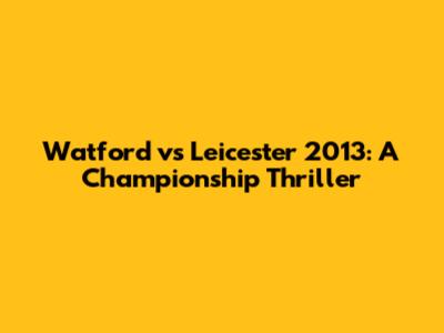 Watford vs Leicester 2013: A Championship Thriller