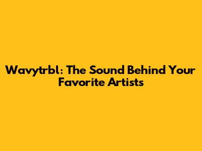Wavytrbl: The Sound Behind Your Favorite Artists