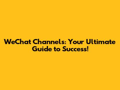 WeChat Channels: Your Ultimate Guide to Success!
