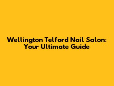 Wellington Telford Nail Salon: Your Ultimate Guide