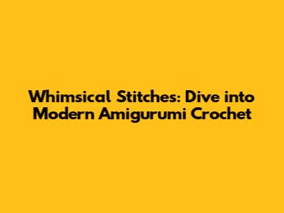 Whimsical Stitches: Dive into Modern Amigurumi Crochet