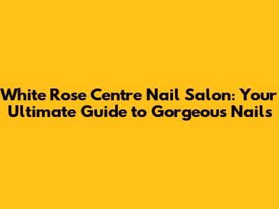White Rose Centre Nail Salon: Your Ultimate Guide to Gorgeous Nails
