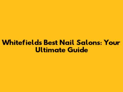 Whitefield's Best Nail Salons: Your Ultimate Guide