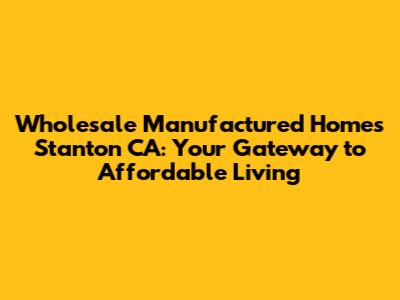 Wholesale Manufactured Homes Stanton CA: Your Gateway to Affordable Living