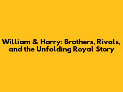 William & Harry: Brothers, Rivals, and the Unfolding Royal Story