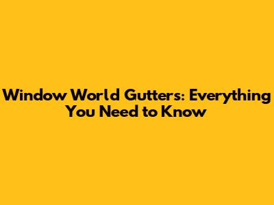 Window World Gutters: Everything You Need to Know