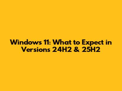 Windows 11: What to Expect in Versions 24H2 & 25H2