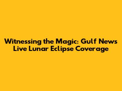 Witnessing the Magic: Gulf News Live Lunar Eclipse Coverage