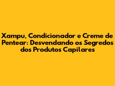Xampu, Condicionador e Creme de Pentear: Desvendando os Segredos dos Produtos Capilares
