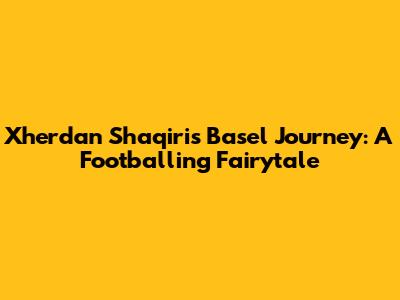 Xherdan Shaqiri's Basel Journey: A Footballing Fairytale