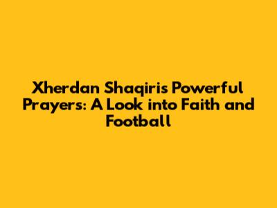 Xherdan Shaqiri's Powerful Prayers: A Look into Faith and Football
