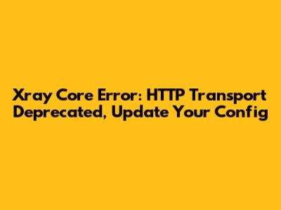 Xray Core Error: HTTP Transport Deprecated, Update Your Config