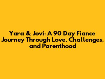 Yara & Jovi: A 90 Day Fiance Journey Through Love, Challenges, and Parenthood